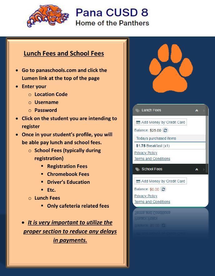 Lunch Fees and School Fees  •	Go to panaschools.com and click the Lumen link at the top of the page •	Enter your  o	Location Code o	Username o	Password •	Click on the student you are intending to register •	Once in your student’s profile, you will be able pay lunch and school fees. o	School Fees (typically during registration) 	Registration Fees 	Chromebook Fees 	Driver’s Education 	Etc. o	Lunch Fees 	Only cafeteria related fees  It is very important to utilize the proper section to reduce any delays in payments.