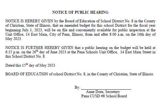 NOTICE OF PUBLIC HEARING  NOTICE IS HEREBY GIVEN by the Board of Education of School District No. 8 in the County of Christian, State of Illinois, that an amended budget for this school District for the fiscal year beginning July 1, 2023, will be on file and conveniently available for public inspection at the Unit Office, 14 East Main, City of Pana, Illinois, from and after 8:00 a.m. on the 16th day of May 2023.  NOTICE IS FURTHER HEREBY GIVEN that a public hearing on the budget will be held at 6:15 p.m. on the 26th day of June 2023 at the Pana Schools Unit Office,  14 East Main Street in this School District No. 8.  Dated this 15th day of May 2023  BOARD OF EDUCATION of school District No. 8, in the County of Christian, State of Illinois.                                                   By: __________________________                                                              Anne Dorn, Secretary                                                         Pana CUSD #8 School Board